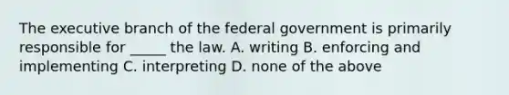 The executive branch of the federal government is primarily responsible for _____ the law. A. writing B. enforcing and implementing C. interpreting D. none of the above