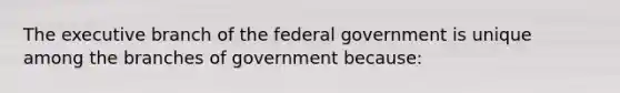 The executive branch of the federal government is unique among the branches of government because: