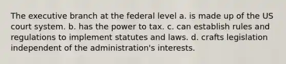 The executive branch at the federal level a. is made up of the US court system. b. has the power to tax. c. can establish rules and regulations to implement statutes and laws. d. crafts legislation independent of the administration's interests.