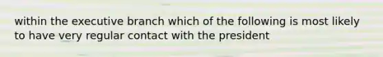 within the executive branch which of the following is most likely to have very regular contact with the president