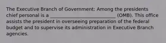 The Executive Branch of Government: Among the presidents chief personal is a ____________________________ (OMB). This office assists the president in overseeing preparation of the federal budget and to supervise its administration in Executive Branch agencies.