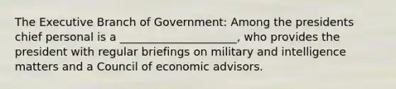 The Executive Branch of Government: Among the presidents chief personal is a _____________________, who provides the president with regular briefings on military and intelligence matters and a Council of economic advisors.