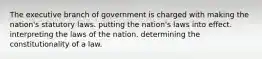 The executive branch of government is charged with making the nation's statutory laws. putting the nation's laws into effect. interpreting the laws of the nation. determining the constitutionality of a law.