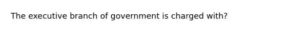 The executive branch of government is charged with?