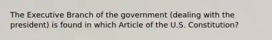 The Executive Branch of the government (dealing with the president) is found in which Article of the U.S. Constitution?