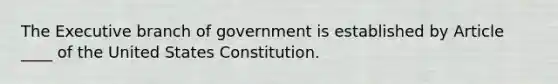 The Executive branch of government is established by Article ____ of the United States Constitution.