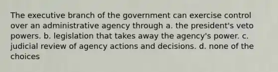 The executive branch of the government can exercise control over an administrative agency through a. the president's veto powers. b. legislation that takes away the agency's power. c. judicial review of agency actions and decisions. d. none of the choices