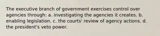 The executive branch of government exercises control over agencies through: a. investigating the agencies it creates. b. enabling legislation. c. the courts' review of agency actions. d. the president's veto power.