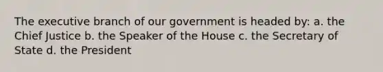 The executive branch of our government is headed by: a. the Chief Justice b. the Speaker of the House c. the Secretary of State d. the President