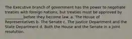 The Executive branch of government has the power to negotiate treaties with foreign nations, but treaties must be approved by __________before they become law. a. The House of Representatives b. The Senate c. The Justice Department and the State Department d. Both the House and the Senate in a joint resolution.