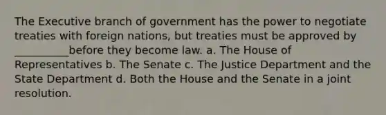 The Executive branch of government has the power to negotiate treaties with foreign nations, but treaties must be approved by __________before they become law. a. The House of Representatives b. The Senate c. The Justice Department and the State Department d. Both the House and the Senate in a joint resolution.