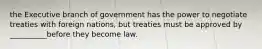 the Executive branch of government has the power to negotiate treaties with foreign nations, but treaties must be approved by __________before they become law.