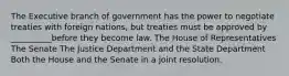 The Executive branch of government has the power to negotiate treaties with foreign nations, but treaties must be approved by __________before they become law. The House of Representatives The Senate The Justice Department and the State Department Both the House and the Senate in a joint resolution.