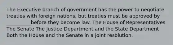 The Executive branch of government has the power to negotiate treaties with foreign nations, but treaties must be approved by __________before they become law. The House of Representatives The Senate The Justice Department and the State Department Both the House and the Senate in a joint resolution.