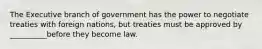 The Executive branch of government has the power to negotiate treaties with foreign nations, but treaties must be approved by __________before they become law.