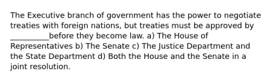 The Executive branch of government has the power to negotiate treaties with foreign nations, but treaties must be approved by __________before they become law. a) The House of Representatives b) The Senate c) The Justice Department and the State Department d) Both the House and the Senate in a joint resolution.