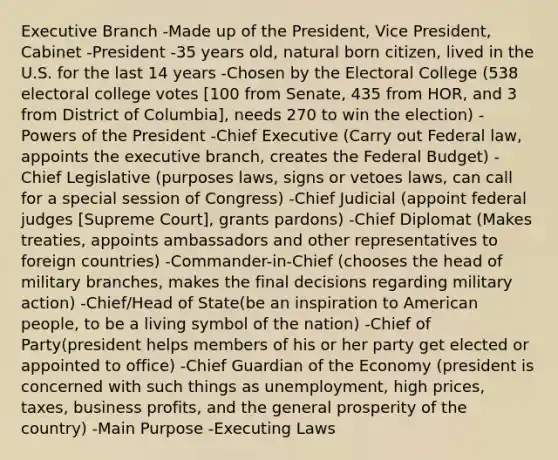 Executive Branch -Made up of the President, Vice President, Cabinet -President -35 years old, natural born citizen, lived in the U.S. for the last 14 years -Chosen by the Electoral College (538 electoral college votes [100 from Senate, 435 from HOR, and 3 from District of Columbia], needs 270 to win the election) -Powers of the President -Chief Executive (Carry out Federal law, appoints the executive branch, creates the Federal Budget) -Chief Legislative (purposes laws, signs or vetoes laws, can call for a special session of Congress) -Chief Judicial (appoint federal judges [Supreme Court], grants pardons) -Chief Diplomat (Makes treaties, appoints ambassadors and other representatives to foreign countries) -Commander-in-Chief (chooses the head of military branches, makes the final decisions regarding military action) -Chief/Head of State(be an inspiration to American people, to be a living symbol of the nation) -Chief of Party(president helps members of his or her party get elected or appointed to office) -Chief Guardian of the Economy (president is concerned with such things as unemployment, high prices, taxes, business profits, and the general prosperity of the country) -Main Purpose -Executing Laws