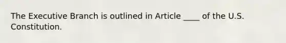 The Executive Branch is outlined in Article ____ of the U.S. Constitution.