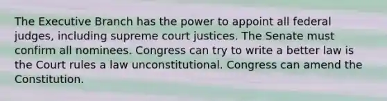 The Executive Branch has the power to appoint all federal judges, including supreme court justices. The Senate must confirm all nominees. Congress can try to write a better law is the Court rules a law unconstitutional. Congress can amend the Constitution.