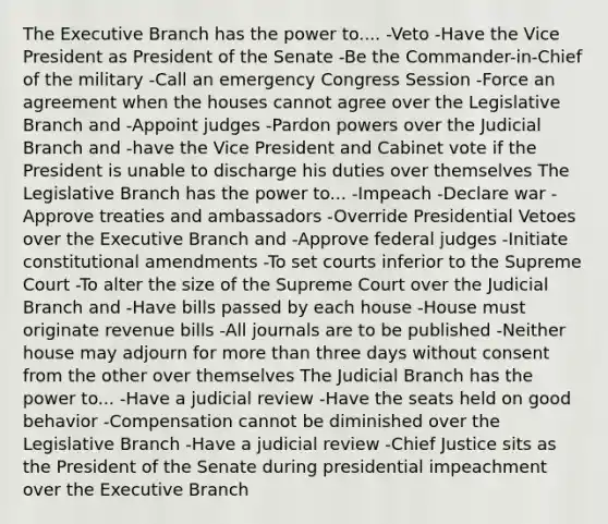 The Executive Branch has the power to.... -Veto -Have the Vice President as President of the Senate -Be the Commander-in-Chief of the military -Call an emergency Congress Session -Force an agreement when the houses cannot agree over the Legislative Branch and -Appoint judges -Pardon powers over the Judicial Branch and -have the Vice President and Cabinet vote if the President is unable to discharge his duties over themselves The Legislative Branch has the power to... -Impeach -Declare war -Approve treaties and ambassadors -Override Presidential Vetoes over the Executive Branch and -Approve federal judges -Initiate constitutional amendments -To set courts inferior to the Supreme Court -To alter the size of the Supreme Court over the Judicial Branch and -Have bills passed by each house -House must originate revenue bills -All journals are to be published -Neither house may adjourn for more than three days without consent from the other over themselves The Judicial Branch has the power to... -Have a judicial review -Have the seats held on good behavior -Compensation cannot be diminished over the Legislative Branch -Have a judicial review -Chief Justice sits as the President of the Senate during presidential impeachment over the Executive Branch