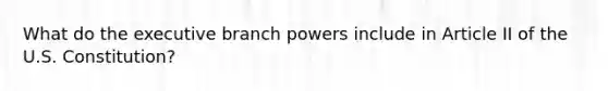 What do the executive branch powers include in Article II of the U.S. Constitution?