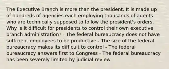 The Executive Branch is more than the president. It is made up of hundreds of agencies each employing thousands of agents who are technically supposed to follow the president's orders. Why is it difficult for presidents to control their own executive branch administration? - The federal bureaucracy does not have sufficient employees to be productive - The size of the federal bureaucracy makes its difficult to control - The federal bureaucracy answers first to Congress - The federal bureaucracy has been severely limited by judicial review