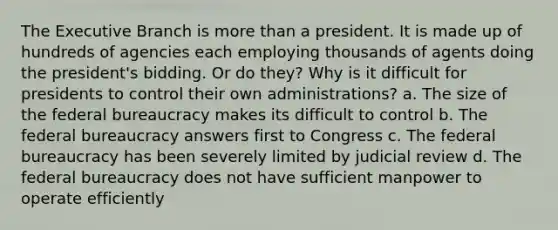 The Executive Branch is more than a president. It is made up of hundreds of agencies each employing thousands of agents doing the president's bidding. Or do they? Why is it difficult for presidents to control their own administrations? a. The size of the federal bureaucracy makes its difficult to control b. The federal bureaucracy answers first to Congress c. The federal bureaucracy has been severely limited by judicial review d. The federal bureaucracy does not have sufficient manpower to operate efficiently