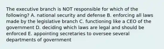 The executive branch is NOT responsible for which of the following? A. national security and defense B. enforcing all laws made by the legislative branch C. functioning like a CEO of the government D. deciding which laws are legal and should be enforced E. appointing secretaries to oversee several departments of government