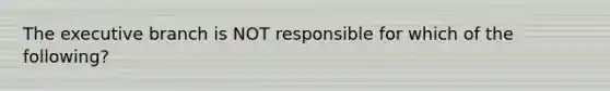 The executive branch is NOT responsible for which of the following?