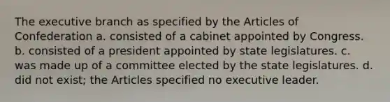 <a href='https://www.questionai.com/knowledge/kBllUhZHhd-the-executive-branch' class='anchor-knowledge'>the executive branch</a> as specified by <a href='https://www.questionai.com/knowledge/k5NDraRCFC-the-articles-of-confederation' class='anchor-knowledge'>the articles of confederation</a> a. consisted of a cabinet appointed by Congress. b. consisted of a president appointed by state legislatures. c. was made up of a committee elected by the state legislatures. d. did not exist; the Articles specified no executive leader.