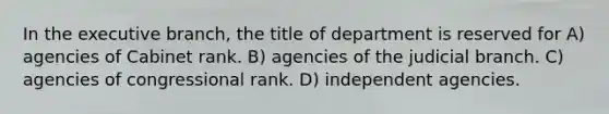 In the executive branch, the title of department is reserved for A) agencies of Cabinet rank. B) agencies of the judicial branch. C) agencies of congressional rank. D) independent agencies.