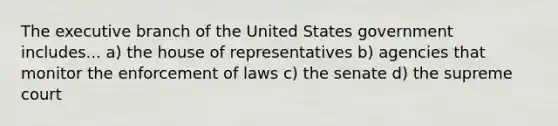 The executive branch of the United States government includes... a) the house of representatives b) agencies that monitor the enforcement of laws c) the senate d) the supreme court