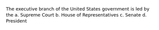 The executive branch of the United States government is led by the a. Supreme Court b. House of Representatives c. Senate d. President