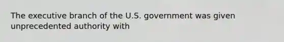 The executive branch of the U.S. government was given unprecedented authority with