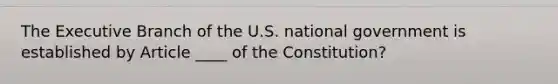 The Executive Branch of the U.S. national government is established by Article ____ of the Constitution?