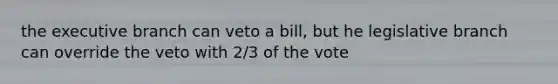 the executive branch can veto a bill, but he legislative branch can override the veto with 2/3 of the vote