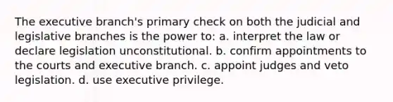 The executive branch's primary check on both the judicial and legislative branches is the power to: a. interpret the law or declare legislation unconstitutional. b. confirm appointments to the courts and executive branch. c. appoint judges and veto legislation. d. use executive privilege.