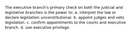 The executive branch's primary check on both the judicial and legislative branches is the power to: a. interpret the law or declare legislation unconstitutional. b. appoint judges and veto legislation. c. confirm appointments to the courts and executive branch. d. use executive privilege.