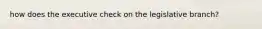 how does the executive check on the legislative branch?