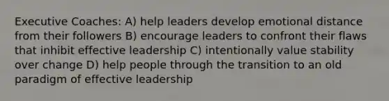 Executive Coaches: A) help leaders develop emotional distance from their followers B) encourage leaders to confront their flaws that inhibit effective leadership C) intentionally value stability over change D) help people through the transition to an old paradigm of effective leadership