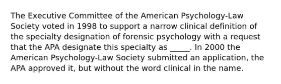 The Executive Committee of the American Psychology-Law Society voted in 1998 to support a narrow clinical definition of the specialty designation of forensic psychology with a request that the APA designate this specialty as _____. In 2000 the American Psychology-Law Society submitted an application, the APA approved it, but without the word clinical in the name.