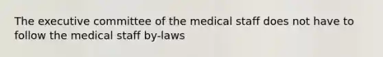 The executive committee of the medical staff does not have to follow the medical staff by-laws