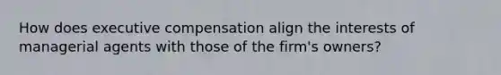 How does executive compensation align the interests of managerial agents with those of the firm's owners?
