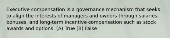 Executive compensation is a governance mechanism that seeks to align the interests of managers and owners through salaries, bonuses, and long-term incentive compensation such as stock awards and options. (A) True (B) False