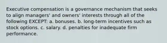 Executive compensation is a governance mechanism that seeks to align managers' and owners' interests through all of the following EXCEPT: a. bonuses. b. long-term incentives such as stock options. c. salary. d. penalties for inadequate firm performance.