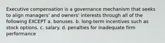 Executive compensation is a governance mechanism that seeks to align managers' and owners' interests through all of the following EXCEPT a. bonuses. b. long-term incentives such as stock options. c. salary. d. penalties for inadequate firm performance