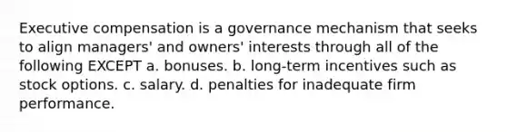 Executive compensation is a governance mechanism that seeks to align managers' and owners' interests through all of the following EXCEPT a. bonuses. b. long-term incentives such as stock options. c. salary. d. penalties for inadequate firm performance.