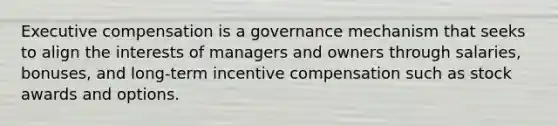 Executive compensation is a governance mechanism that seeks to align the interests of managers and owners through salaries, bonuses, and long-term incentive compensation such as stock awards and options.