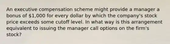 An executive compensation scheme might provide a manager a bonus of 1,000 for every dollar by which the company's stock price exceeds some cutoff level. In what way is this arrangement equivalent to issuing the manager call options on the firm's stock?