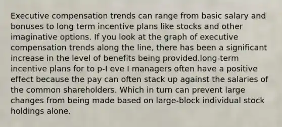 Executive compensation trends can range from basic salary and bonuses to long term incentive plans like stocks and other imaginative options. If you look at the graph of executive compensation trends along the line, there has been a significant increase in the level of benefits being provided.long-term incentive plans for to p-I eve I managers often have a positive effect because the pay can often stack up against the salaries of the common shareholders. Which in turn can prevent large changes from being made based on large-block individual stock holdings alone.